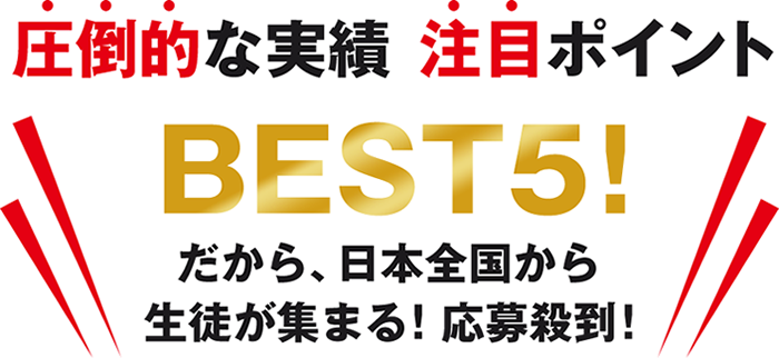 圧倒的な実績　注目ポイント　BEST5! だから、日本全国から生徒が集まる！応募殺到！