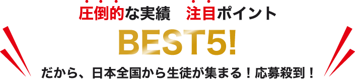 圧倒的な実績　注目ポイント　BEST5! だから、日本全国から生徒が集まる！応募殺到！